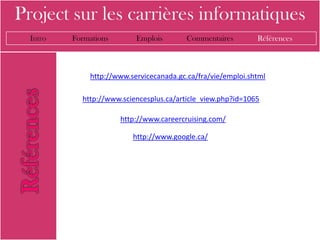 Project sur les carrières informatiques
  Intro   Formations       Emplois        Commentaires        Références



              http://www.servicecanada.gc.ca/fra/vie/emploi.shtml

            http://www.sciencesplus.ca/article_view.php?id=1065

                       http://www.careercruising.com/

                          http://www.google.ca/
 