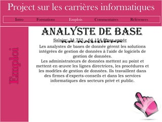 Project sur les carrières informatiques
  Intro   Formations      Emplois       Commentaires      Références


            analyste de base
                   Salaire; 34 755 – 64 154 $ par année
               de données
           Les analystes de bases de donnée gèrent les solutions
           intégrées de gestion de données à l'aide de logiciels de
                             gestion de données.
            Les administrateurs de données mettent au point et
          mettent en œuvre les lignes directrices, les procédures et
           les modèles de gestion de données. Ils travaillent dans
              des firmes d'experts-conseils et dans les services
                 informatiques des secteurs privé et public.
 
