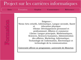 Project sur les carrières informatiques
  Intro   Formations     Emplois      Commentaires      Références




                                   Exigence ;
          9ieme Arts créatifs, Informatique, Langue seconde, Santé
                         et       éducation physique
                        10ieme: Développement personnel et
                         professionnel, Affaires et commerce
                    12ieme: Langue principale, Mathématiques,
                   Sciences, Sciences humaines, Administration
                        des affaires, Marketing, Informatique,
                    Technologie de l'information, Électronique et
                           technologie de la communication

          Université offrent se programme: université de Moncton
 