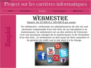 Cours obligatoires (8)



        Project sur les carrières informatiques
                 Intro   Formations       Emplois      Commentaires       Références


                                      Webmestre
                               Salaire: De 25 000 $ à 100 000 $ par année
                          Un webmestre, webmaster ou administrateur de site est une
                           personne responsable d'un site web, de sa conception à sa
                          maintenance. Le webmestre est un des métiers de l'internet.
                         c'est une personne chargée de la maintenance et de l'évolution
                         d'un site web.. Le webmestre se doit aussi de faire connaître et
                                de générer du trafic sur le site dont il a la charge.
 