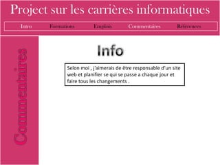 Project sur les carrières informatiques
  Intro   Formations         Emplois         Commentaires          Références




                 Selon moi , j’aimerais de être responsable d’un site
                 web et planifier se qui se passe a chaque jour et
                 faire tous les changements .
 