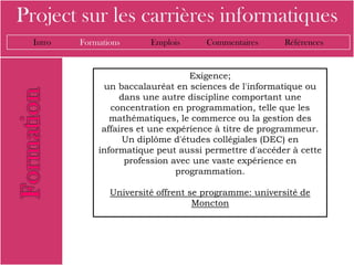 Project sur les carrières informatiques
  Intro   Formations      Emplois      Commentaires      Références


                                    Exigence;
               un baccalauréat en sciences de l'informatique ou
                    dans une autre discipline comportant une
                 concentration en programmation, telle que les
                 mathématiques, le commerce ou la gestion des
               affaires et une expérience à titre de programmeur.
                     Un diplôme d'études collégiales (DEC) en
              informatique peut aussi permettre d'accéder à cette
                     profession avec une vaste expérience en
                                 programmation.

                 Université offrent se programme: université de
                                     Moncton
 