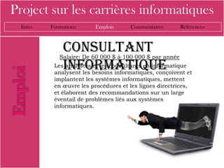 Project sur les carrières informatiques
  Intro   Formations     Emplois      Commentaires        Références



              consultant
             Salaire: De 60 000 $ à 100 000 $ par année
              informatique
           Les analystes et les consultants en informatique
           analysent les besoins informatiques, conçoivent et
           implantent les systèmes informatiques, mettent
           en œuvre les procédures et les lignes directrices,
           et élaborent des recommandations sur un large
           éventail de problèmes liés aux systèmes
           informatiques.
 