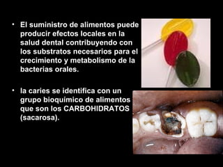 El suministro de alimentos puede producir efectos locales en la salud dental contribuyendo con los substratos necesarios para el crecimiento y metabolismo de la bacterias orales. la caries se identifica con un grupo bioquímico de alimentos que son los CARBOHIDRATOS (sacarosa). 