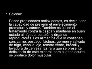 Selenio: Posee propiedades antioxidantes, es decir, tiene la capacidad de prevenir el envejecimiento prematuro y cáncer. También es útil en el tratamiento contra la caspa y mantiene en buen estado al hígado, corazón y órganos reproductores. Los alimentos que lo contienen son: carne, pescado, lácteos, germen y salvado de trigo, cebolla, ajo, tomate verde, brócoli y levadura de cerveza. Es raro que se presente deficiencia de este mineral, pero cuando ocurre se produce dolor muscular. 