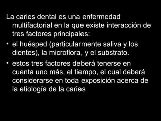 La caries dental es una enfermedad multifactorial en la que existe interacción de tres factores principales: el huésped (particularmente saliva y los dientes), la microflora, y el substrato.  estos tres factores deberá tenerse en cuenta uno más, el tiempo, el cual deberá considerarse en toda exposición acerca de la etiología de la caries  