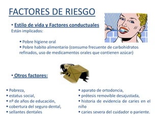 FACTORES DE RIESGO
  • Estilo de vida y Factores conductuales
  Están implicados:

        Pobre higiene oral
        Pobre habito alimentario (consumo frecuente de carbohidratos
       refinados, uso de medicamentos orales que contienen azúcar)




  • Otros factores:

 Pobreza,                            aparato de ortodoncia,
 estatus social,                     prótesis removible desajustada,
 nº de años de educación,            historia de evidencia de caries en el
 cobertura del seguro dental,       niño
 sellantes dentales                  caries severa del cuidador o pariente.
 