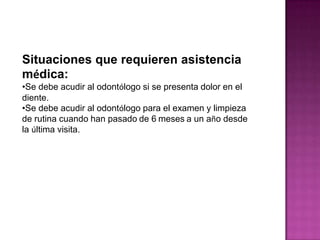 Situaciones que requieren asistencia
médica:
•Se debe acudir al odontólogo si se presenta dolor en el
diente.
•Se debe acudir al odontólogo para el examen y limpieza
de rutina cuando han pasado de 6 meses a un año desde
la última visita.

 