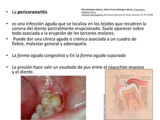 • La pericoronaritis

Elías Rodríguez-Alonso., María Teresa Rodríguez-Monje. Tratamiento
antibiótico de la
infección odontogénica ,del Sistema Nacional de Salud. Volumen 33, Nº 3/2009

• es una infección aguda que se localiza en los tejidos que recubren la
corona del diente parcialmente erupcionado. Suele aparecer sobre
todo asociada a la erupción de los terceros molares.
• Puede dar una clínica aguda o crónica asociada a un cuadro de
fiebre, malestar general y adenopatía.
• La forma aguda congestiva y En la forma aguda supurada
• La presión hace salir un exudado de pus entre el capuchón mucoso
y el diente.

 