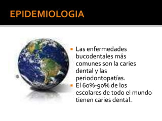  Las enfermedades
bucodentales más
comunes son la caries
dental y las
periodontopatías.
 El 60%-90% de los
escolares de todo el mundo
tienen caries dental.
 