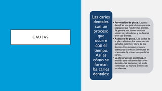 CAUSAS
• Formación de placa. La placa
dental es una película transparente
pegajosa que recubre los dientes.
Se genera por comer muchos
azúcares y almidones y no lavarse
bien los dientes.
• Ataques de placa. Los ácidos de
la placa eliminan los minerales del
esmalte externo y duro de los
dientes. Esta erosión provoca
aberturas u orificios diminutos en
el esmalte, la primera etapa de las
caries.
• La destrucción continúa. A
medida que se forman las caries
dentales, las bacterias y el ácido
continúan su marcha a través de
los dientes,
Las caries
dentales
son un
proceso
que
ocurre
con el
tiempo.
Así es
cómo se
forman
las caries
dentales:
 