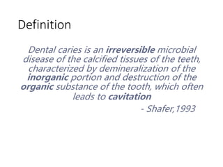 Definition
Dental caries is an irreversible microbial
disease of the calcified tissues of the teeth,
characterized by demineralization of the
inorganic portion and destruction of the
organic substance of the tooth, which often
leads to cavitation
- Shafer,1993
 