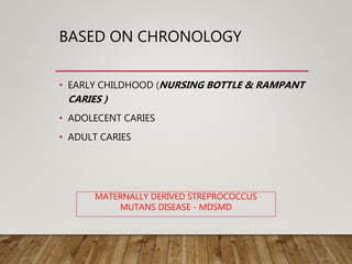 BASED ON CHRONOLOGY
• EARLY CHILDHOOD (NURSING BOTTLE & RAMPANT
CARIES )
• ADOLECENT CARIES
• ADULT CARIES
MATERNALLY DERIVED STREPROCOCCUS
MUTANS DISEASE - MDSMD
 