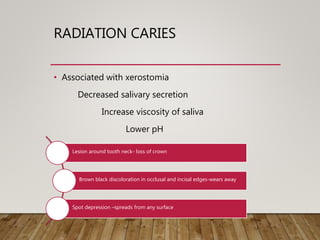 RADIATION CARIES
• Associated with xerostomia
Decreased salivary secretion
Increase viscosity of saliva
Lower pH
Lesion around tooth neck- loss of crown
Brown black discoloration in occlusal and incisal edges-wears away
Spot depression –spreads from any surface
 