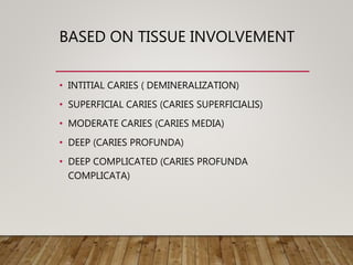 BASED ON TISSUE INVOLVEMENT
• INTITIAL CARIES ( DEMINERALIZATION)
• SUPERFICIAL CARIES (CARIES SUPERFICIALIS)
• MODERATE CARIES (CARIES MEDIA)
• DEEP (CARIES PROFUNDA)
• DEEP COMPLICATED (CARIES PROFUNDA
COMPLICATA)
 