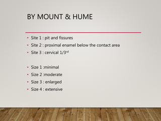 BY MOUNT & HUME
• Site 1 : pit and fissures
• Site 2 : proximal enamel below the contact area
• Site 3 : cervical 1/3rd
• Size 1 :minimal
• Size 2 :moderate
• Size 3 : enlarged
• Size 4 : extensive
 