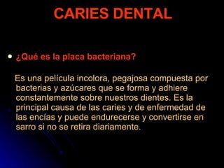 ¿Qué es la placa bacteriana? Es una película incolora, pegajosa compuesta por bacterias y azúcares que se forma y adhiere constantemente sobre nuestros dientes. Es la principal causa de las caries y de enfermedad de las encías y puede endurecerse y convertirse en sarro si no se retira diariamente.   CARIES DENTAL 