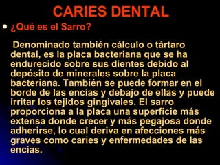 ¿Qué es el Sarro? Denominado también cálculo o tártaro dental, es la placa bacteriana que se ha endurecido sobre sus dientes debido al depósito de minerales sobre la placa bacteriana. También se puede formar en el borde de las encías y debajo de ellas y puede irritar los tejidos gingivales. El sarro proporciona a la placa una superficie más extensa donde crecer y más pegajosa donde adherirse, lo cual deriva en afecciones más graves como caries y enfermedades de las encías.  CARIES DENTAL 