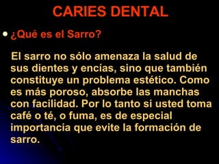 ¿Qué es el Sarro? El sarro no sólo amenaza la salud de sus dientes y encías, sino que también constituye un problema estético. Como es más poroso, absorbe las manchas con facilidad. Por lo tanto si usted toma café o té, o fuma, es de especial importancia que evite la formación de sarro.  CARIES DENTAL 