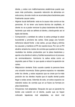 diente, y estos con malformaciones anatómicas puede que
sean más profundos, causando retención de alimentos en
esta zona y de este modo se acumulara placa bacteriana para
finalmente causar caries.
- Higiene bucal deficiente: esta es la causa más común en las
personas. Al no tener una buena técnica de cepillado, el
diente no va a poder remover la placa bacteriana del diente,
haciendo que esta se adhiera al diente y destruyendo así el
tejido del diente.
- Composición y cantidad de saliva: la saliva protege la salud
bucodental y previene las caries. Esta juega una función
defensiva natural frente a las caries, ya que diluye y elimina
los azucare y mantiene el Ph de nuestra boca. Por ser un PH
alcalino arrastra los restos de comida que quedan en la boca,
neutraliza los ácidos producidos por la placa bacteriana y
aporta a los diente el calcio y fosfato necesarios en el proceso
de remineralizacion. Asimismo la saliva actúa como un
depósito para el flúor, lo que ayuda a reducir la aparición de
caries.
- Malposicion dentaria: Esto sucede cuando la persona tiene
una oclusión incorrecta. Estos genera espacios no naturales
entre los diente, y estos espacios que se crean por la mala
posición de los dientes impide que el cepillo dental pueda
llegar a estas zonas. Además de esto, en estos espacios se
retendrá restos de comida que en un futuro se formara en
placa bacteriana.
- Oclusiones mal adaptadas: Después de que un paciente ha
tenido una curación en el diente, puede que se hayan
colocado tapaduras mal adaptadas, es decir mal
 