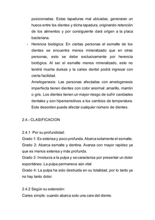 posicionadas. Estas tapaduras mal ubicadas, generaran un
hueco entre los dientes y dicha tapadura, originando retención
de los alimentos y por consiguiente dará origen a la placa
bacteriana.
- Herencia biológica: En ciertas personas el esmalte de los
dientes se encuentra menos mineralizado que en otras
personas, esto se debe exclusivamente por herencia
biológica. Al ser el esmalte menos mineralizado, este no
tendrá mucha dureza y la caries dental podrá ingresar con
cierta facilidad.
Amelogenesis: Las personas afectadas con amelogenesis
imperfecta tienen dientes con color anormal: amarillo, marrón
o gris. Los dientes tienen un mayor riesgo de sufrir cavidades
dentales y son hipersensitivos a los cambios de temperatura.
Este desorden puede afectar cualquier número de dientes.
2.4.- CLASIFICACION
2.4.1 Por su profundidad:
Grado 1: Es extensa y poco profunda. Abarca solamente el esmalte.
Grado 2: Abarca esmalte y dentina. Avanza con mayor rapidez ya
que es menos extensa y más profunda.
Grado 3: Involucra a la pulpa y se caracteriza por presentar un dolor
espontáneo. La pulpa permanece aún vital
Grado 4: La pulpa ha sido destruida en su totalidad, por lo tanto ya
no hay tanto dolor.
2.4.2 Según su extensión:
Caries simple: cuando abarca solo una cara del diente.
 
