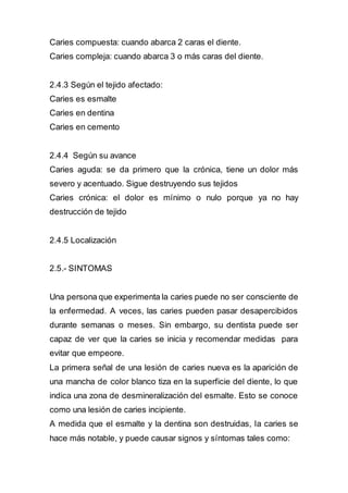 Caries compuesta: cuando abarca 2 caras el diente.
Caries compleja: cuando abarca 3 o más caras del diente.
2.4.3 Según el tejido afectado:
Caries es esmalte
Caries en dentina
Caries en cemento
2.4.4 Según su avance
Caries aguda: se da primero que la crónica, tiene un dolor más
severo y acentuado. Sigue destruyendo sus tejidos
Caries crónica: el dolor es mínimo o nulo porque ya no hay
destrucción de tejido
2.4.5 Localización
2.5.- SINTOMAS
Una persona que experimenta la caries puede no ser consciente de
la enfermedad. A veces, las caries pueden pasar desapercibidos
durante semanas o meses. Sin embargo, su dentista puede ser
capaz de ver que la caries se inicia y recomendar medidas para
evitar que empeore.
La primera señal de una lesión de caries nueva es la aparición de
una mancha de color blanco tiza en la superficie del diente, lo que
indica una zona de desmineralización del esmalte. Esto se conoce
como una lesión de caries incipiente.
A medida que el esmalte y la dentina son destruidas, la caries se
hace más notable, y puede causar signos y síntomas tales como:
 