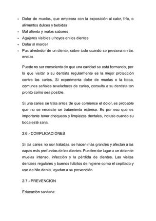  Dolor de muelas, que empeora con la exposición al calor, frío, o
alimentos dulces y bebidas
 Mal aliento y malos sabores
 Agujeros visibles u hoyos en los dientes
 Dolor al morder
 Pus alrededor de un diente, sobre todo cuando se presiona en las
encías
Puede no ser consciente de que una cavidad se está formando, por
lo que visitar a su dentista regularmente es la mejor protección
contra las caries. Si experimenta dolor de muelas o la boca,
comunes señales reveladoras de caries, consulte a su dentista tan
pronto como sea posible.
Si una caries se trata antes de que comience el dolor, es probable
que no se necesite un tratamiento extenso. Es por eso que es
importante tener chequeos y limpiezas dentales, incluso cuando su
boca esté sana.
2.6.- COMPLICACIONES
Si las caries no son tratadas, se hacen más grandes y afectan a las
capas más profundas de los dientes.Pueden dar lugar a un dolor de
muelas intenso, infección y la pérdida de dientes. Las visitas
dentales regulares y buenos hábitos de higiene como el cepillado y
uso de hilo dental, ayudan a su prevención.
2.7.- PREVENCION
Educación sanitaria:
 