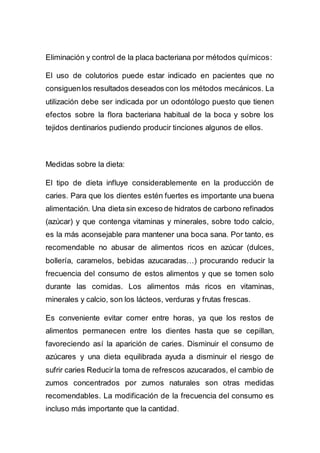 Eliminación y control de la placa bacteriana por métodos químicos:
El uso de colutorios puede estar indicado en pacientes que no
consiguenlos resultados deseados con los métodos mecánicos. La
utilización debe ser indicada por un odontólogo puesto que tienen
efectos sobre la flora bacteriana habitual de la boca y sobre los
tejidos dentinarios pudiendo producir tinciones algunos de ellos.
Medidas sobre la dieta:
El tipo de dieta influye considerablemente en la producción de
caries. Para que los dientes estén fuertes es importante una buena
alimentación. Una dieta sin exceso de hidratos de carbono refinados
(azúcar) y que contenga vitaminas y minerales, sobre todo calcio,
es la más aconsejable para mantener una boca sana. Por tanto, es
recomendable no abusar de alimentos ricos en azúcar (dulces,
bollería, caramelos, bebidas azucaradas…) procurando reducir la
frecuencia del consumo de estos alimentos y que se tomen solo
durante las comidas. Los alimentos más ricos en vitaminas,
minerales y calcio, son los lácteos, verduras y frutas frescas.
Es conveniente evitar comer entre horas, ya que los restos de
alimentos permanecen entre los dientes hasta que se cepillan,
favoreciendo así la aparición de caries. Disminuir el consumo de
azúcares y una dieta equilibrada ayuda a disminuir el riesgo de
sufrir caries Reducirla toma de refrescos azucarados, el cambio de
zumos concentrados por zumos naturales son otras medidas
recomendables. La modificación de la frecuencia del consumo es
incluso más importante que la cantidad.
 