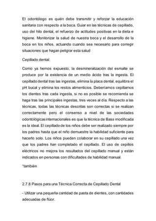El odontólogo es quién debe transmitir y reforzar la educación
sanitaria con respecto a la boca. Guiar en las técnicas de cepillado,
uso del hilo dental, el refuerzo de actitudes positivas en la dieta e
higiene. Monitorizar la salud de nuestra boca y el desarrollo de la
boca en los niños, actuando cuando sea necesario para corregir
situaciones que hagan peligrar esta salud
Cepillado dental:
Como ya hemos expuesto, la desmineralización del esmalte se
produce por la existencia de un medio ácido tras la ingesta. El
cepillado dental tras las ingestas, elimina la placa dental, equilibra el
pH bucal y elimina los restos alimenticios. Deberíamos cepillarnos
los dientes tras cada ingesta, si no es posible se recomienda se
haga tras las principales ingestas, tres veces al día. Respecto a las
técnicas, todas las técnicas descritas son correctas si se realizan
correctamente pero el consenso a nivel de las sociedades
odontológicasinternacionales es que la técnica de Bass modificada
es la ideal. El cepillado de los niños debe ser realizado siempre por
los padres hasta que el niño demuestre la habilidad suficiente para
hacerlo solo. Los niños pueden colaborar en su cepillado una vez
que los padres han completado el cepillado. El uso de cepillos
eléctricos no mejora los resultados del cepillado manual y están
indicados en personas con dificultades de habilidad manual.
“también
2.7.8 Pasos para una Técnica Correcta de Cepillado Dental
- Utilizar una pequeña cantidad de pasta de dientes, con cantidades
adecuadas de flúor.
 