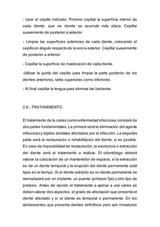 - Usar el cepillo indicado. Primero cepillar la superficie interior de
cada diente, que es donde se acumula más placa. Cepillar
suavemente de posterior a anterior.
- Limpiar las superficies exteriores de cada diente, colocando el
cepillo en ángulo respecto de la encía exterior. Cepillar suavemente
de posterior a anterior.
- Cepillar la superficie de masticación de cada diente.
-Utilizar la punta del cepillo para limpiar la parte posterior de los
dientes anteriores, tanto superiores como inferiores.
- Al final cepillar la lengua para eliminar las bacterias.
2.8.- TRATAMINENTO:
El tratamiento de la caries como enfermedad infecciosa constará de
dos partes fundamentales. La primera será la eliminación del agente
infecciosoy tejidos dentales afectados por la infección. La segunda
parte será la restauración o rehabilitación del diente, si es posible.
En caso de imposibilidad de restauración, la exodoncia o extracción
del diente será el tratamiento a realizar. El odontólogo deberá
valorar la colocación de un mantenedor de espacio, si la extracción
es de un diente temporal y la erupción del diente permanente está
lejos en el tiempo. Si el diente extraído es un diente permanente se
reemplazará por un implante, un puente (prótesis fija) u otro tipo de
prótesis. Antes de decidir el tratamiento a aplicar a una caries se
debenvalorar dos aspectos, el grado de afectación que presenta el
diente afectado y sí el diente es temporal o permanente. En los
adolescentes que presenta dientes definitivos pero aún inmaduros
 