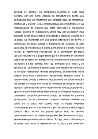 cavidad. En cambio, los composites respetan el tejido sano
dentario, con una menor pérdida de estructura del diente. Los
composites han ido mejorando sus características de resistencia,
elasticidad y dureza. Estás características son importantes en las
restauraciones de molares que están sometidos a importantes
fuerzas durante la masticaciónCuando hay una afectación más
profunda de los tejidos del diente llegando a contactar la caries con
la pulpa. Se manifiesta con una pulpitis (afectación del nervio e
inflamación del tejido pulpar), el tratamiento de elección, en este
caso será la endodoncia del diente permanente del adulto (matar el
nervio). El tratamiento endodóntico es la eliminación del tejido
vasculo-nervioso de la pulpa dental que se encuentra en la cámara
pulpar (en el interior del diente) y en los conductos de radiculares de
las raíces de los dientes. Una vez eliminado este tejido y se
sustituye por un material bacteriostático que previene la recidiva de
la infección dentaria.En dientes temporales, el tratamiento de la
pulpitis será más conservador utilizándose técnicas como el
recubrimiento directo e indirecto, la pulpotomia y la pulpectomia.En
los dientes definitivos con raíces en formación se utilizarán también
técnicas conservadoras como recubrimiento directo, pulpotomia y
apicoformación.Brevemente explicaremos las diferentes técnicas de
tratamiento pulpar:Recubrimiento directo: se utilizará en paciente
asintomático. Es el cubrimiento o sellado mediante hidróxido de
calcio de la pulpa vital cuando esta ha estado expuesta
mínimamente por un traumatismo o por iatrogenia al retirar tejido
cariado. Esta técnica se puede aplicar tanto en dientes
permanentes como en dientes temporales.Recubrimiento indirecto:
se efectúaen pacientes asintomáticos. Se deja dentina afectada por
la caries para evitar la exposición de la pulpa y se cubre con
 