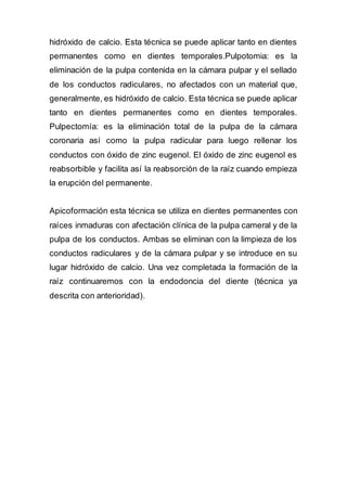 hidróxido de calcio. Esta técnica se puede aplicar tanto en dientes
permanentes como en dientes temporales.Pulpotomia: es la
eliminación de la pulpa contenida en la cámara pulpar y el sellado
de los conductos radiculares, no afectados con un material que,
generalmente, es hidróxido de calcio. Esta técnica se puede aplicar
tanto en dientes permanentes como en dientes temporales.
Pulpectomía: es la eliminación total de la pulpa de la cámara
coronaria así como la pulpa radicular para luego rellenar los
conductos con óxido de zinc eugenol. El óxido de zinc eugenol es
reabsorbible y facilita así la reabsorción de la raíz cuando empieza
la erupción del permanente.
Apicoformación esta técnica se utiliza en dientes permanentes con
raíces inmaduras con afectación clínica de la pulpa cameral y de la
pulpa de los conductos. Ambas se eliminan con la limpieza de los
conductos radiculares y de la cámara pulpar y se introduce en su
lugar hidróxido de calcio. Una vez completada la formación de la
raíz continuaremos con la endodoncia del diente (técnica ya
descrita con anterioridad).
 