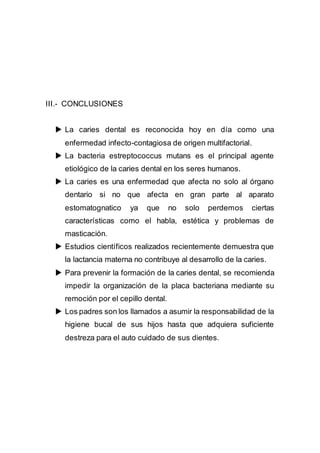 III.- CONCLUSIONES
 La caries dental es reconocida hoy en día como una
enfermedad infecto-contagiosa de origen multifactorial.
 La bacteria estreptococcus mutans es el principal agente
etiológico de la caries dental en los seres humanos.
 La caries es una enfermedad que afecta no solo al órgano
dentario si no que afecta en gran parte al aparato
estomatognatico ya que no solo perdemos ciertas
características como el habla, estética y problemas de
masticación.
 Estudios científicos realizados recientemente demuestra que
la lactancia materna no contribuye al desarrollo de la caries.
 Para prevenir la formación de la caries dental, se recomienda
impedir la organización de la placa bacteriana mediante su
remoción por el cepillo dental.
 Los padres son los llamados a asumir la responsabilidad de la
higiene bucal de sus hijos hasta que adquiera suficiente
destreza para el auto cuidado de sus dientes.
 