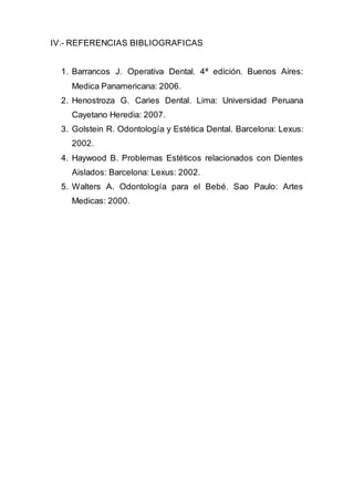 IV.- REFERENCIAS BIBLIOGRAFICAS
1. Barrancos J. Operativa Dental. 4ª edición. Buenos Aires:
Medica Panamericana: 2006.
2. Henostroza G. Caries Dental. Lima: Universidad Peruana
Cayetano Heredia: 2007.
3. Golstein R. Odontología y Estética Dental. Barcelona: Lexus:
2002.
4. Haywood B. Problemas Estéticos relacionados con Dientes
Aislados: Barcelona: Lexus: 2002.
5. Walters A. Odontología para el Bebé. Sao Paulo: Artes
Medicas: 2000.
 