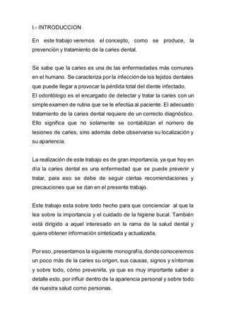 I.- INTRODUCCION
En este trabajo veremos el concepto, como se produce, la
prevención y tratamiento de la caries dental.
Se sabe que la caries es una de las enfermedades más comunes
en el humano. Se caracteriza por la infecciónde los tejidos dentales
que puede llegar a provocar la pérdida total del diente infectado.
El odontólogo es el encargado de detectar y tratar la caries con un
simple examen de rutina que se le efectúa al paciente. El adecuado
tratamiento de la caries dental requiere de un correcto diagnóstico.
Ello significa que no solamente se contabilizan el número de
lesiones de caries, sino además debe observarse su localización y
su apariencia.
La realización de este trabajo es de gran importancia, ya que hoy en
día la caries dental es una enfermedad que se puede prevenir y
tratar, para eso se debe de seguir ciertas recomendaciones y
precauciones que se dan en el presente trabajo.
Este trabajo esta sobre todo hecho para que concienciar al que la
lea sobre la importancia y el cuidado de la higiene bucal. También
está dirigido a aquel interesado en la rama de la salud dental y
quiera obtener información sintetizada y actualizada.
Por eso, presentamos la siguiente monografía,donde conoceremos
un poco más de la caries su origen, sus causas, signos y síntomas
y sobre todo, cómo prevenirla, ya que es muy importante saber a
detalle esto, por influir dentro de la apariencia personal y sobre todo
de nuestra salud como personas.
 
