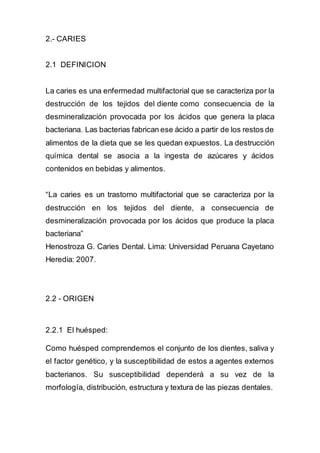 2.- CARIES
2.1 DEFINICION
La caries es una enfermedad multifactorial que se caracteriza por la
destrucción de los tejidos del diente como consecuencia de la
desmineralización provocada por los ácidos que genera la placa
bacteriana. Las bacterias fabrican ese ácido a partir de los restos de
alimentos de la dieta que se les quedan expuestos. La destrucción
química dental se asocia a la ingesta de azúcares y ácidos
contenidos en bebidas y alimentos.
“La caries es un trastorno multifactorial que se caracteriza por la
destrucción en los tejidos del diente, a consecuencia de
desmineralización provocada por los ácidos que produce la placa
bacteriana”
Henostroza G. Caries Dental. Lima: Universidad Peruana Cayetano
Heredia: 2007.
2.2 - ORIGEN
2.2.1 El huésped:
Como huésped comprendemos el conjunto de los dientes, saliva y
el factor genético, y la susceptibilidad de estos a agentes externos
bacterianos. Su susceptibilidad dependerá a su vez de la
morfología, distribución, estructura y textura de las piezas dentales.
 