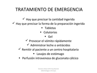 Doctora Silvia Grilli-Facultad de
Odontología-U.N.Cuyo
TRATAMIENTO DE EMERGENCIA
 Hay que precisar la cantidad ingerida
 Hay que precisar la forma de la preparación ingerida
• Tabletas
• Colutorios
• Gel
 Provocar el vómito rápidamente
 Administrar leche o antiácidos
 Remitir al paciente a un centro hospitalario
• Lavajes de estómago
• Perfusión intravenosa de gluconato cálcico
 