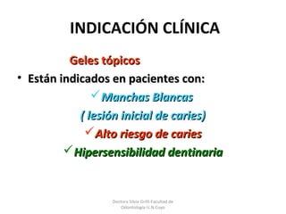 Doctora Silvia Grilli-Facultad de
Odontología-U.N.Cuyo
INDICACIÓN CLÍNICA
Geles tópicosGeles tópicos
• Están indicados en pacientes con:Están indicados en pacientes con:
Manchas BlancasManchas Blancas
( lesión inicial de caries)( lesión inicial de caries)
Alto riesgo de cariesAlto riesgo de caries
Hipersensibilidad dentinariaHipersensibilidad dentinaria
 