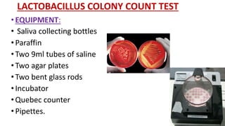 LACTOBACILLUS COLONY COUNT TEST
• EQUIPMENT:
• Saliva collecting bottles
• Paraffin
• Two 9ml tubes of saline
• Two agar plates
• Two bent glass rods
• Incubator
• Quebec counter
• Pipettes.
 