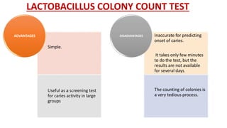 LACTOBACILLUS COLONY COUNT TEST
Simple.
Useful as a screening test
for caries activity in large
groups
ADVANTAGES Inaccurate for predicting
onset of caries.
It takes only few minutes
to do the test, but the
results are not available
for several days.
The counting of colonies is
a very tedious process.
DISADVANTAGES
 