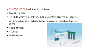 • DENTOCULT ® LB A kit which includes
• Paraffin tablets.
• Dip-slide which on each side has a selective agar for lactobacilli.
• An evaluation chart which shows numbers of lactobacilli per ml
saliva.
• A cup or tube
• A funnel
• An incubator
 