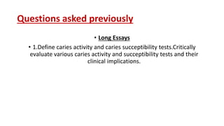 Questions asked previously
• Long Essays
• 1.Define caries activity and caries succeptibility tests.Critically
evaluate various caries activity and succeptibility tests and their
clinical implications.
 