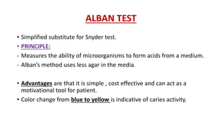 ALBAN TEST
• Simplified substitute for Snyder test.
• PRINCIPLE:
- Measures the ability of microorganisms to form acids from a medium.
- Alban’s method uses less agar in the media.
• Advantages are that it is simple , cost effective and can act as a
motivational tool for patient.
• Color change from blue to yellow is indicative of caries activity.
 