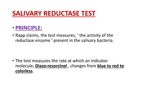 SALIVARY REDUCTASE TEST
• PRINCIPLE:
• Rapp claims, the test measures, ‘ the activity of the
reductase enzyme ’ present in the salivary bacteria.
• The test measures the rate at which an indicator
molecule, Diazo-resorcinol , changes from blue to red to
colorless.
 