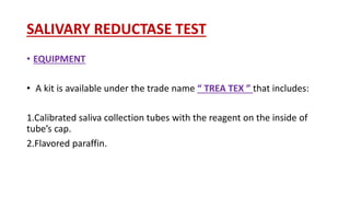 SALIVARY REDUCTASE TEST
• EQUIPMENT
• A kit is available under the trade name “ TREA TEX ” that includes:
1.Calibrated saliva collection tubes with the reagent on the inside of
tube’s cap.
2.Flavored paraffin.
 