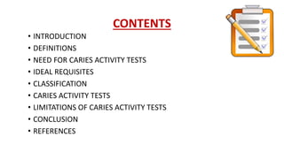 CONTENTS
• INTRODUCTION
• DEFINITIONS
• NEED FOR CARIES ACTIVITY TESTS
• IDEAL REQUISITES
• CLASSIFICATION
• CARIES ACTIVITY TESTS
• LIMITATIONS OF CARIES ACTIVITY TESTS
• CONCLUSION
• REFERENCES
 