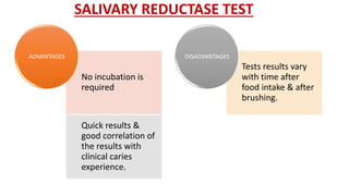 SALIVARY REDUCTASE TEST
No incubation is
required
Quick results &
good correlation of
the results with
clinical caries
experience.
ADVANTAGES
Tests results vary
with time after
food intake & after
brushing.
DISADVANTAGES
 
