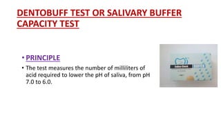 DENTOBUFF TEST OR SALIVARY BUFFER
CAPACITY TEST
• PRINCIPLE
• The test measures the number of milliliters of
acid required to lower the pH of saliva, from pH
7.0 to 6.0.
 