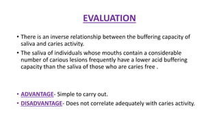 EVALUATION
• There is an inverse relationship between the buffering capacity of
saliva and caries activity.
• The saliva of individuals whose mouths contain a considerable
number of carious lesions frequently have a lower acid buffering
capacity than the saliva of those who are caries free .
• ADVANTAGE- Simple to carry out.
• DISADVANTAGE- Does not correlate adequately with caries activity.
 