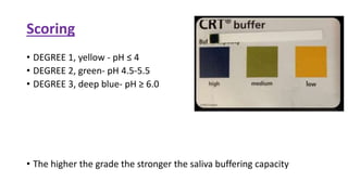 Scoring
• DEGREE 1, yellow - pH ≤ 4
• DEGREE 2, green- pH 4.5-5.5
• DEGREE 3, deep blue- pH ≥ 6.0
• The higher the grade the stronger the saliva buffering capacity
 
